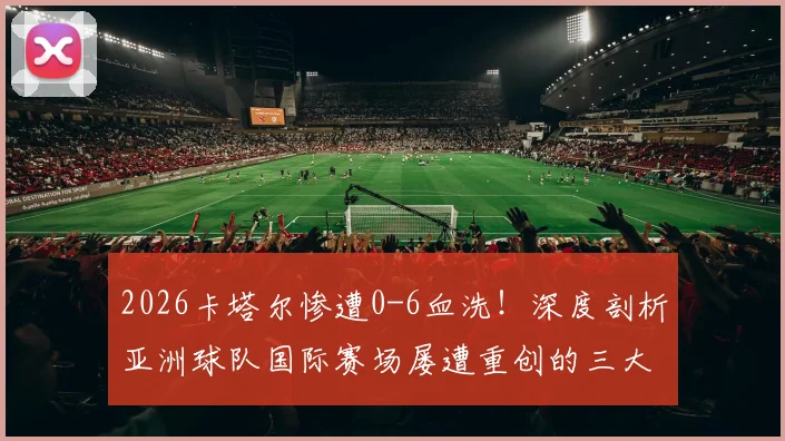2026卡塔尔惨遭0-6血洗！深度剖析亚洲球队国际赛场屡遭重创的三大技术短板与未来突围路径