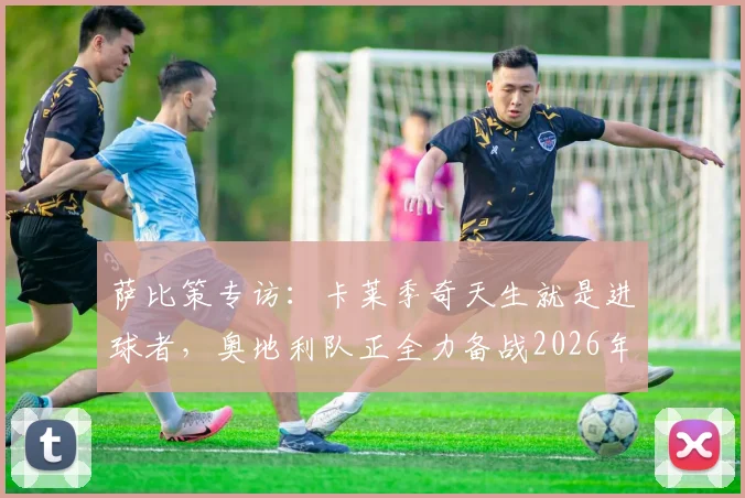 萨比策专访：卡莱季奇天生就是进球者，奥地利队正全力备战2026年对阵西班牙的关键战役