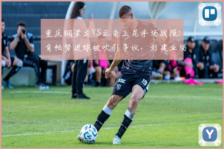 重庆铜梁龙VS云南玉昆半场战报：肯帕努进球被吹引争议，刘建业场边暴怒，2026中甲关键战