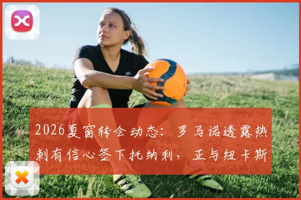 2026夏窗转会动态：罗马诺透露热刺有信心签下托纳利，正与纽卡斯尔就转会费进行谈判