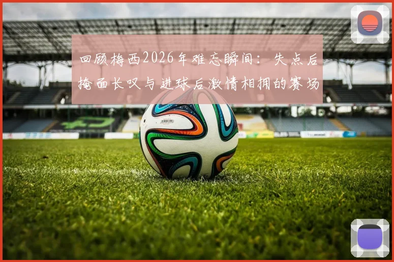 回顾梅西2026年难忘瞬间:失点后掩面长叹与进球后激情相拥的赛场表情合集