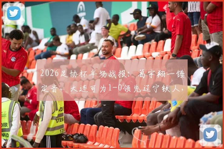 2026足协杯半场战报:葛宇翔一锤定音,大连可为1-0领先辽宁铁人,比赛进程与看点解析