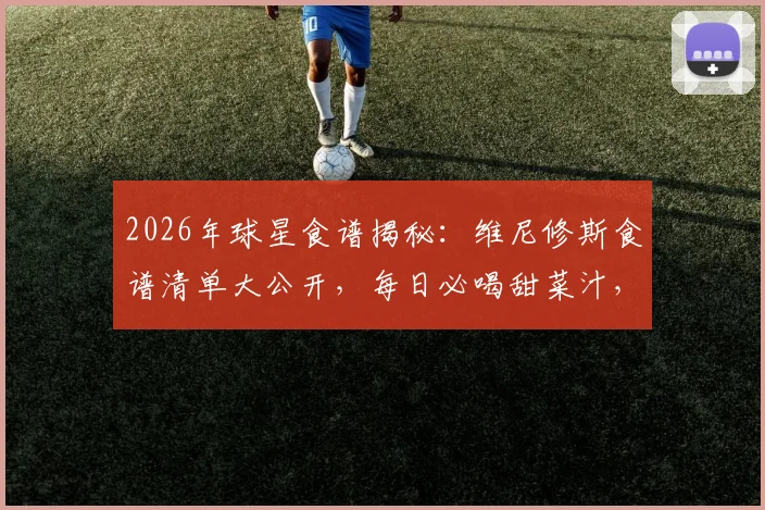 2026年球星食谱揭秘：维尼修斯食谱清单大公开，每日必喝甜菜汁，米饭主食怎么吃？