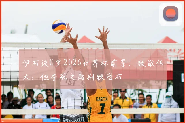伊布谈C罗2026世界杯前景:致敬伟大,但夺冠之路荆棘密布