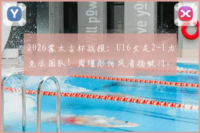 2026蒙太古杯战报:U16女足2-1力克法国队!周瑾彤何风清扬破门,附赛后采访与比赛录像
