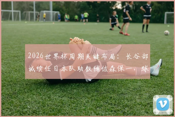 2026世界杯周期关键布局：长谷部诚续任日本队助教辅佐森保一，球员兼教练的双重角色解读