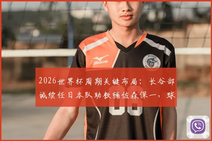2026世界杯周期关键布局:长谷部诚续任日本队助教辅佐森保一,球员兼教练的双重角色解读