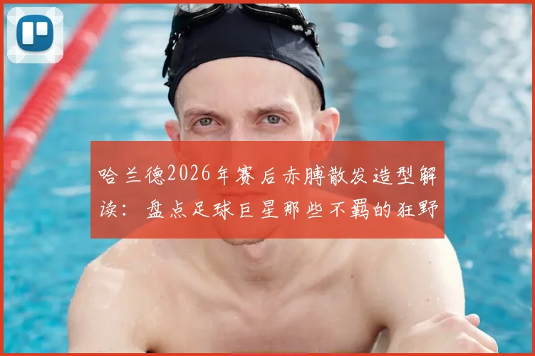 哈兰德2026年赛后赤膊散发造型解读：盘点足球巨星那些不羁的狂野庆祝瞬间