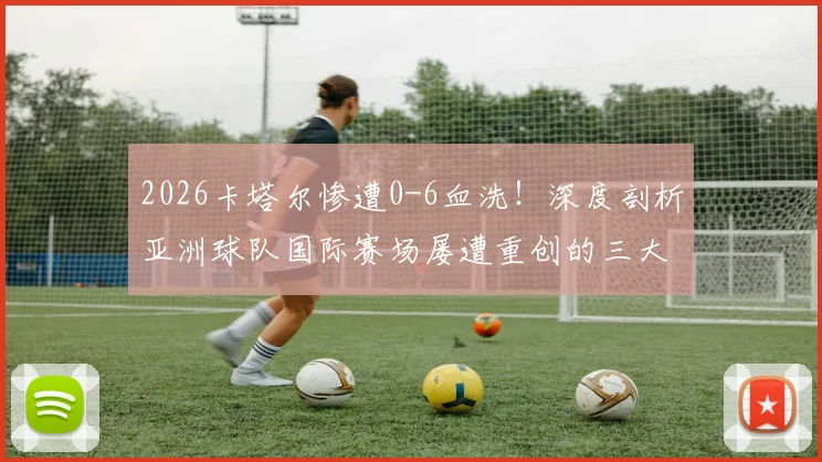2026卡塔尔惨遭0-6血洗！深度剖析亚洲球队国际赛场屡遭重创的三大技术短板与未来突围路径