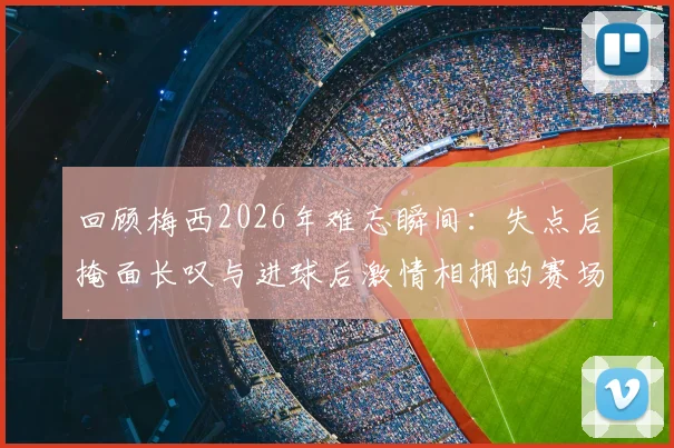 回顾梅西2026年难忘瞬间：失点后掩面长叹与进球后激情相拥的赛场表情合集