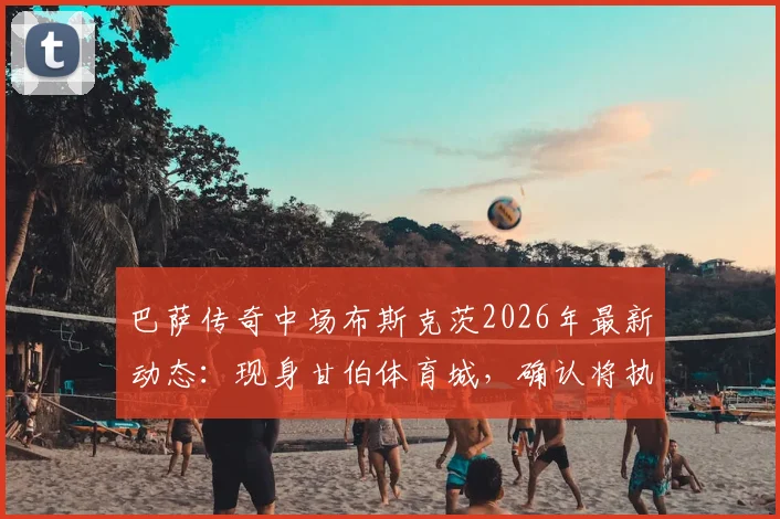 巴萨传奇中场布斯克茨2026年最新动态：现身甘伯体育城，确认将执教巴萨二队开启教练生涯