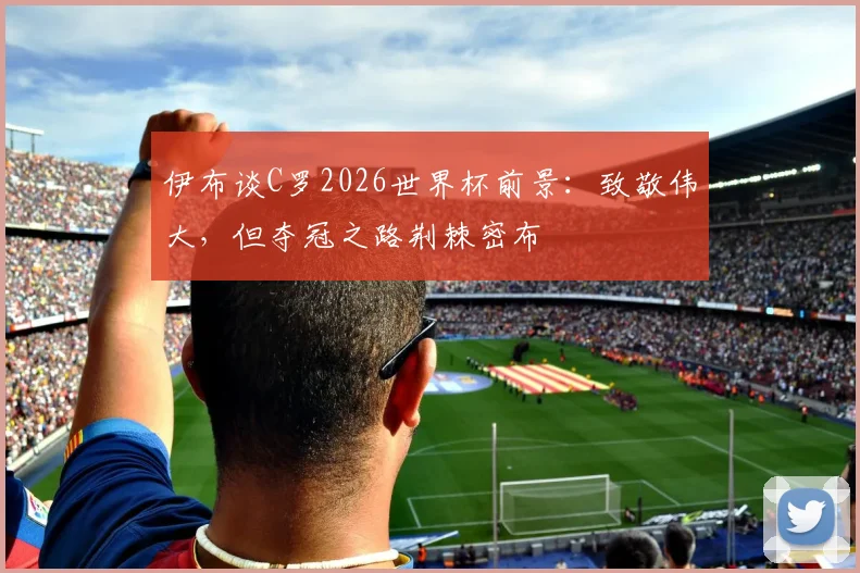 伊布谈C罗2026世界杯前景：致敬伟大，但夺冠之路荆棘密布