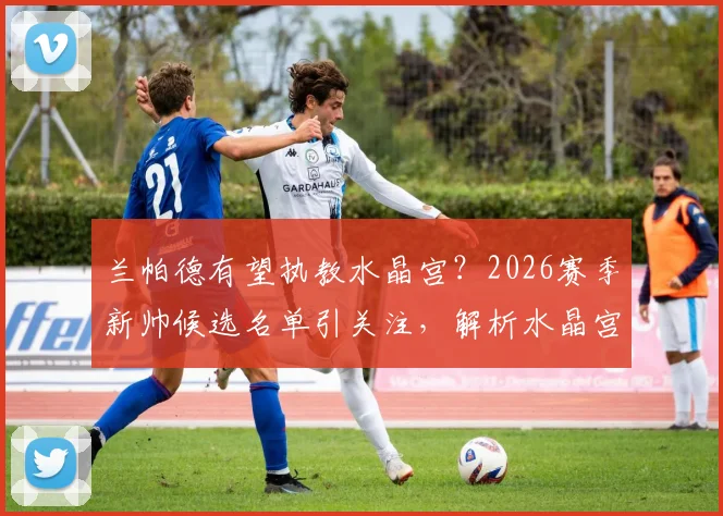 兰帕德有望执教水晶宫?2026赛季新帅候选名单引关注,解析水晶宫换帅的3大考量与潜在影响