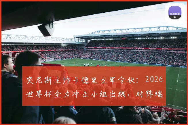 突尼斯主帅卡德里立军令状:2026世界杯全力冲击小组出线,对阵瑞典生死战求胜攻略全解析