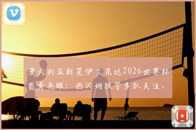 澳大利亚新星伊兰昆达2026世界杯首秀亮眼:西汉姆联等多队关注,技术特点与未来转会前景深度分析
