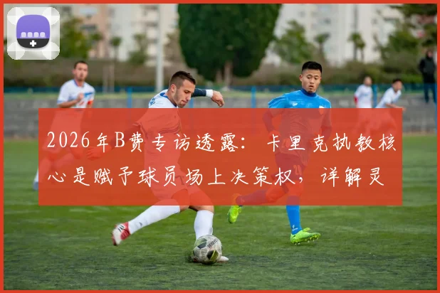2026年B费专访透露：卡里克执教核心是赋予球员场上决策权，详解灵活分析战术的实战价值