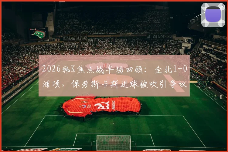 2026韩K焦点战半场回顾：全北1-0浦项，保劳斯卡斯进球被吹引争议，抢射建功定乾坤