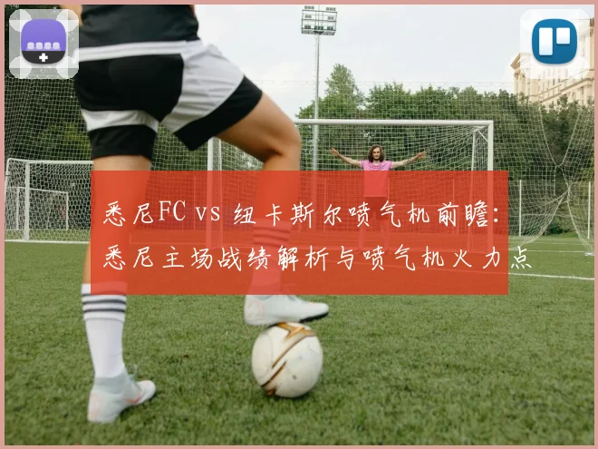 悉尼FC vs 纽卡斯尔喷气机前瞻：悉尼主场战绩解析与喷气机火力点全览（附2026赛季交锋记录）