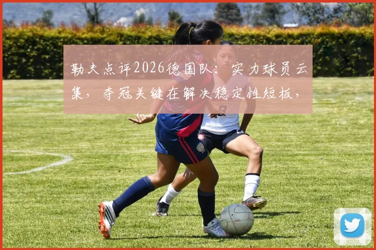 勒夫点评2026德国队：实力球员云集，夺冠关键在解决稳定性短板，阵容前景深度分析