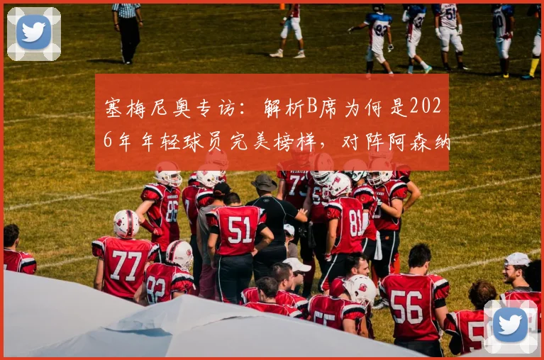 塞梅尼奥专访:解析B席为何是2026年年轻球员完美榜样,对阵阿森纳的全力以赴战术指南