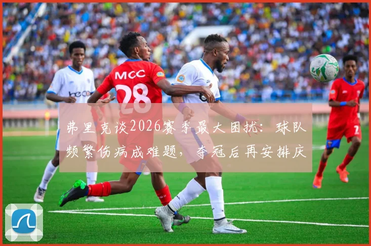 弗里克谈2026赛季最大困扰:球队频繁伤病成难题,夺冠后再安排庆祝仪式