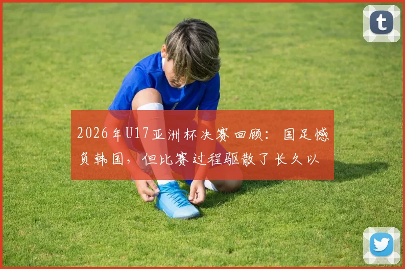 2026年U17亚洲杯决赛回顾：国足憾负韩国，但比赛过程驱散了长久以来的无力感，技术差距与未来出路分析