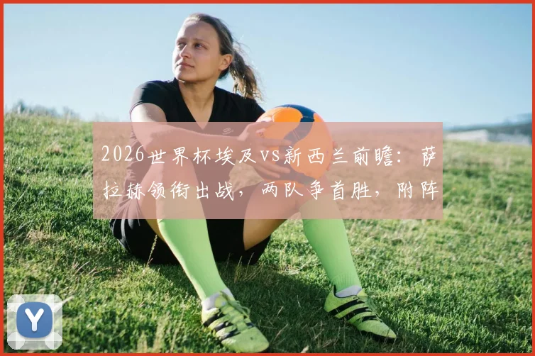 2026世界杯埃及vs新西兰前瞻：萨拉赫领衔出战，两队争首胜，附阵容分析与历史交手全记录