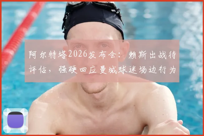 阿尔特塔2026发布会:赖斯出战待评估,强硬回应曼城球迷场边行为,阿森纳伤病应对策略详解