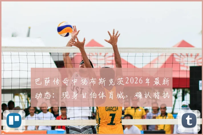 巴萨传奇中场布斯克茨2026年最新动态：现身甘伯体育城，确认将执教巴萨二队开启教练生涯