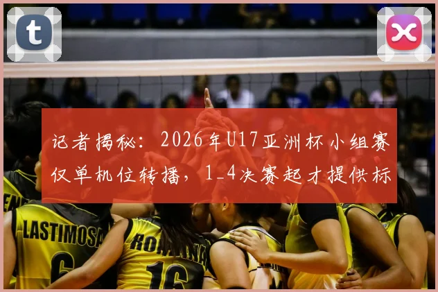 记者揭秘:2026年U17亚洲杯小组赛仅单机位转播,1_4决赛起才提供标准信号,青少年赛事制作引热议