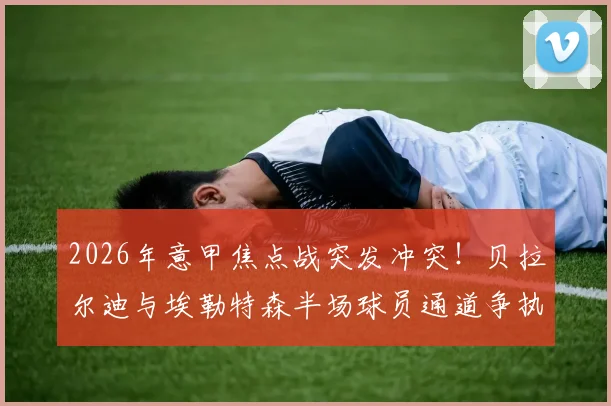 2026年意甲焦点战突发冲突！贝拉尔迪与埃勒特森半场球员通道争执双双染红，萨索洛临场应变与事件深度分析