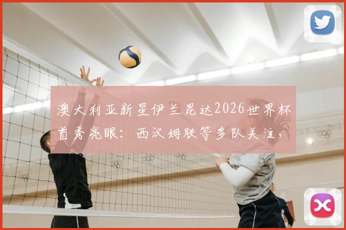 澳大利亚新星伊兰昆达2026世界杯首秀亮眼：西汉姆联等多队关注，技术特点与未来转会前景深度分析