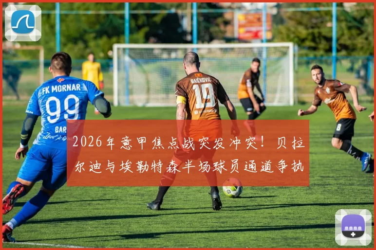 2026年意甲焦点战突发冲突!贝拉尔迪与埃勒特森半场球员通道争执双双染红,萨索洛临场应变与事件深度分析