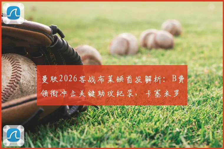 曼联2026客战布莱顿首发解析：B费领衔冲击关键助攻纪录，卡塞米罗缺阵如何影响中场布局