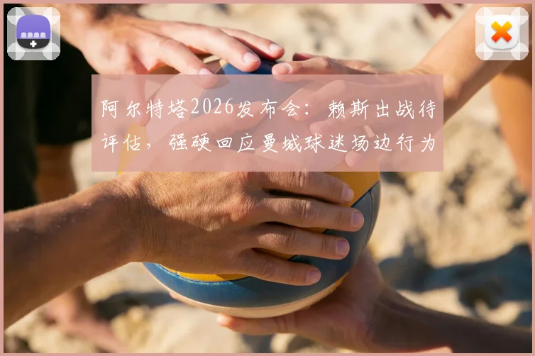 阿尔特塔2026发布会：赖斯出战待评估，强硬回应曼城球迷场边行为，阿森纳伤病应对策略详解