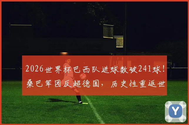 2026世界杯巴西队进球数破241球！桑巴军团反超德国，历史性重返世界杯总进球榜第一宝座