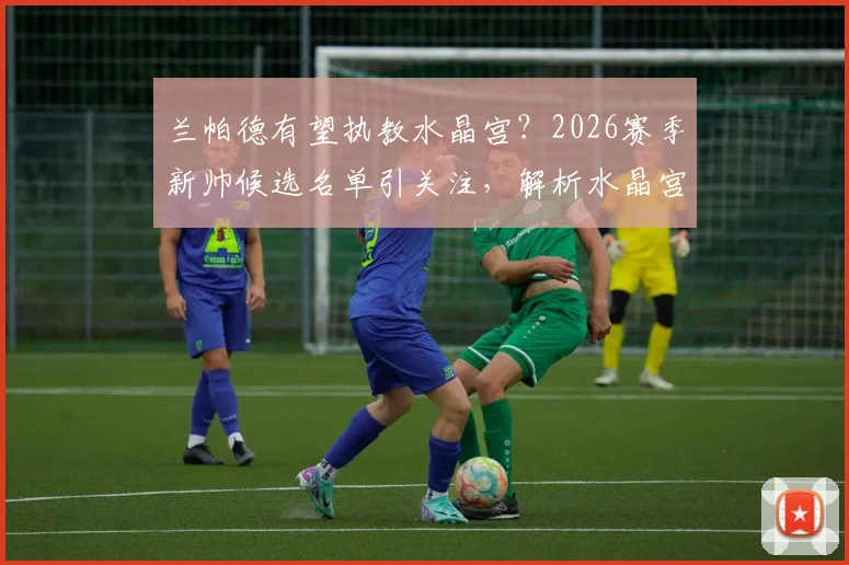 兰帕德有望执教水晶宫？2026赛季新帅候选名单引关注，解析水晶宫换帅的3大考量与潜在影响