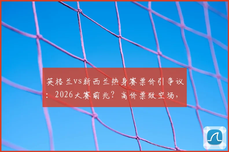 英格兰vs新西兰热身赛票价引争议：2026大赛前兆？高价票致空场，球迷直呼“看不起”