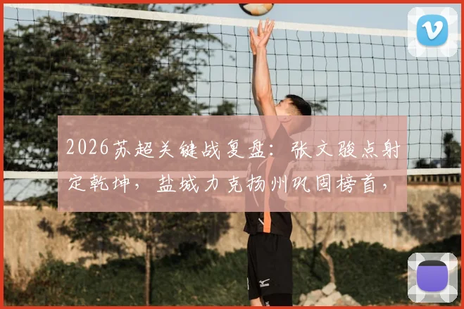 2026苏超关键战复盘:张文骏点射定乾坤,盐城力克扬州巩固榜首,附最新积分榜与夺冠形势分析