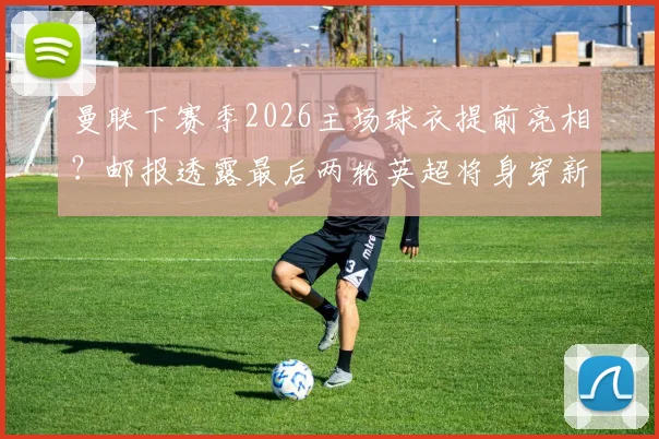 曼联下赛季2026主场球衣提前亮相？邮报透露最后两轮英超将身穿新战袍，球迷热议不断