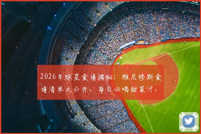 2026年球星食谱揭秘：维尼修斯食谱清单大公开，每日必喝甜菜汁，米饭主食怎么吃？