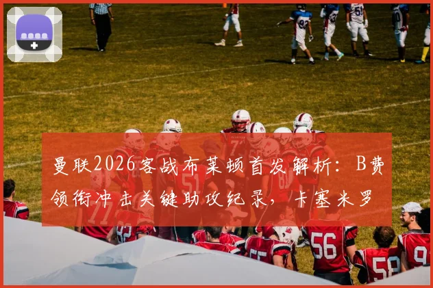 曼联2026客战布莱顿首发解析：B费领衔冲击关键助攻纪录，卡塞米罗缺阵如何影响中场布局