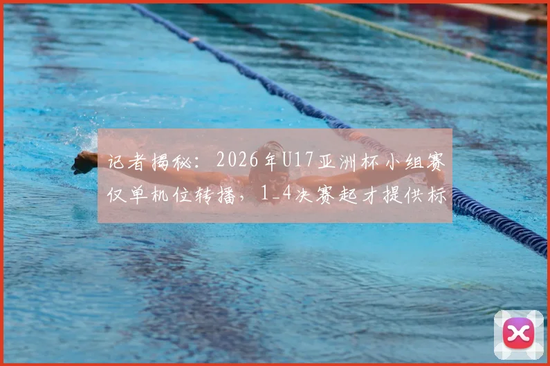 记者揭秘：2026年U17亚洲杯小组赛仅单机位转播，1_4决赛起才提供标准信号，青少年赛事制作引热议