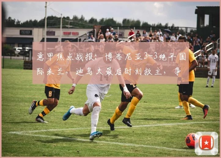意甲焦点战报:博洛尼亚3-3绝平国际米兰,迪乌夫最后时刻救主,争夺前四悬念再起